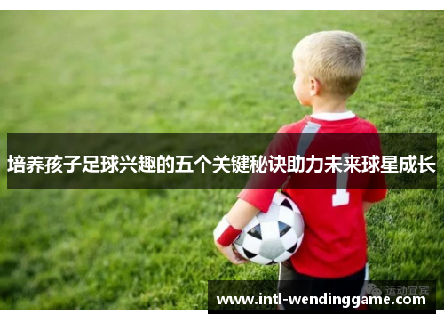 培养孩子足球兴趣的五个关键秘诀助力未来球星成长