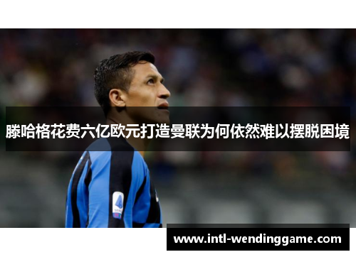 滕哈格花费六亿欧元打造曼联为何依然难以摆脱困境
