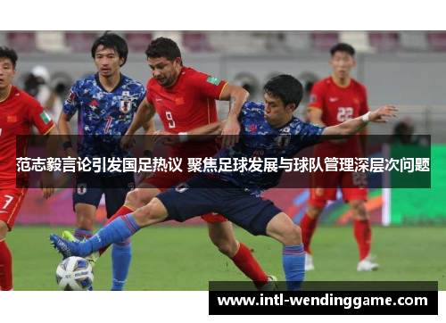 范志毅言论引发国足热议 聚焦足球发展与球队管理深层次问题